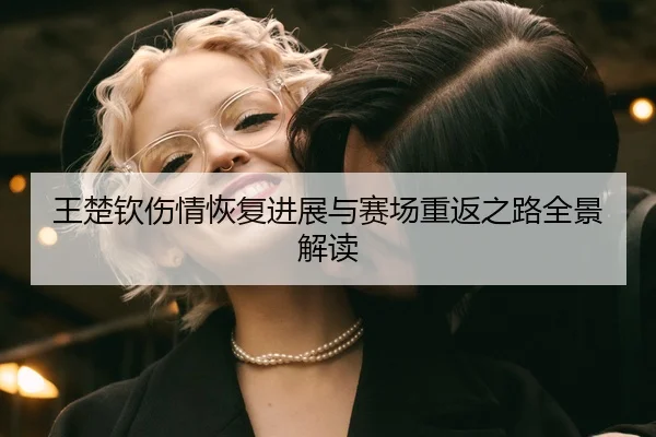 王楚钦伤情恢复进展与赛场重返之路全景解读