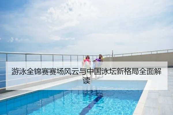 游泳全锦赛赛场风云与中国泳坛新格局全面解读