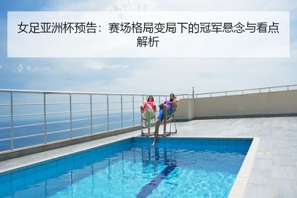女足亚洲杯预告：赛场格局变局下的冠军悬念与看点解析