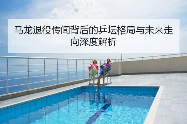 马龙退役传闻背后的乒坛格局与未来走向深度解析
