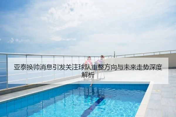 亚泰换帅消息引发关注球队重整方向与未来走势深度解析