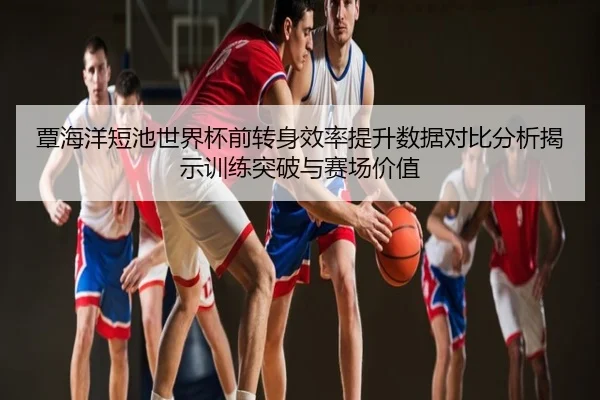 覃海洋短池世界杯前转身效率提升数据对比分析揭示训练突破与赛场价值